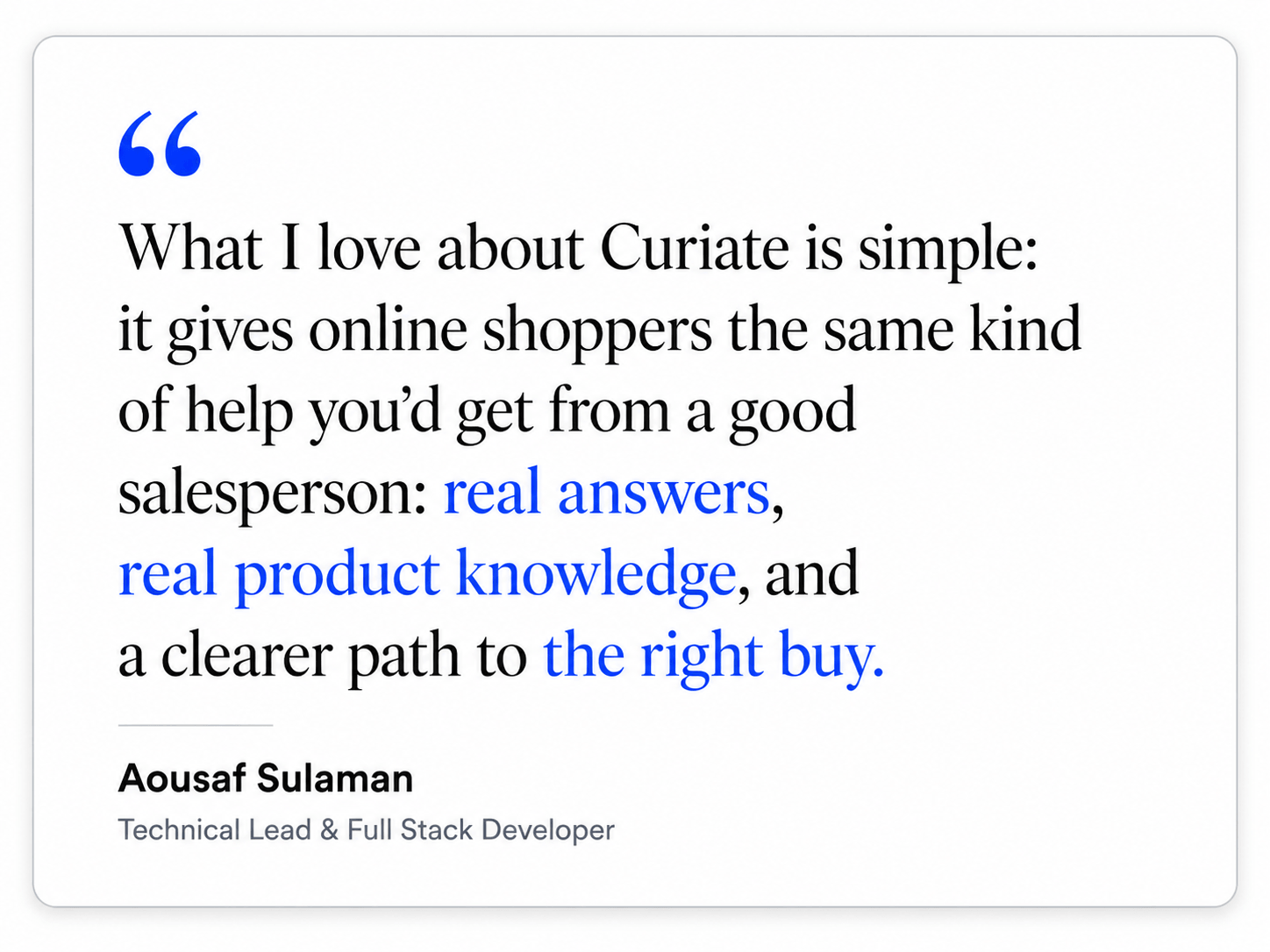 What I love about Curiate is simple: it gives online shoppers the same kind of help you would get from a good salesperson: real answers, real product knowledge, and a clearer path to the right buy. Aousaf Sulaman, Technical Lead and Full Stack Developer