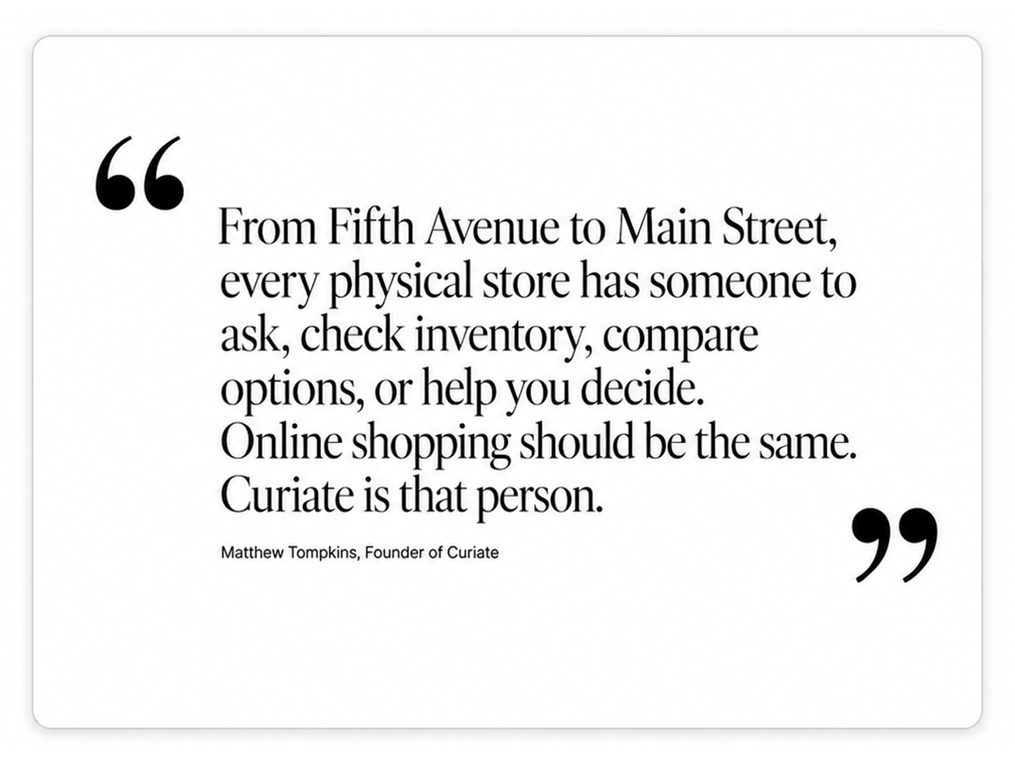From Fifth Avenue to Main Street, every physical store has someone to ask, check inventory, compare options, or help you decide. Online shopping should be the same. Curiate is that person. Matthew Tompkins, Founder of Curiate